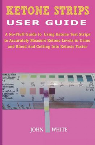 Ketone Strips User Guide: A No-Fluff Guide to Using Ketone Test Strips to Accurately Measure Ketone Levels in Urine and Blood and Getting into K