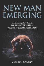 New Man Emerging: An Awakening Man's Guide to Living a Life of Purpose, Passion, Freedom & Fulfillment