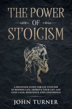 The Power of Stoicism: A Beginner Guide For Use Stoicism in Modern Life, Improve Your Life and Gain Calm, Resilience and Confidence