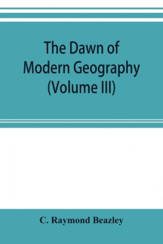 dawn of modern geography (Volume III) A history of exploration and geographical science from the Middle of the Thirteenth to the early years of the fi