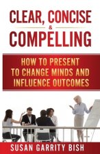Clear, Concise & Compelling: How to Present to Change Minds and Influence Outcomes