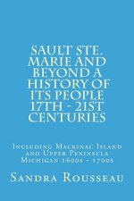 Sault Ste. Marie and Beyond A History of Its People 17th - 21st Centuries: Including Mackinac Island and Upper Peninsula Michigan 1600s - 1700s