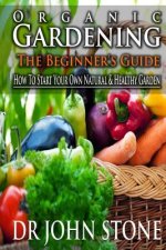 Organic Gardening The Beginner's Guide: How To Start Your Own Natural & Healthy Garden