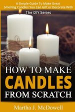 How To Make Candles From Scratch: : A Simple Guide To Make Great Smelling Candle You Can Gift or Decorate With