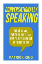 Conversationally Speaking: WHAT to Say, WHEN to Say It, and HOW to Never Run Out of Things to say