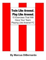 Train Like Arsenal. Play Like Arsenal.: 15 Training Ground Exercises That Will Have Your Team Playing Like Arsenal FC.