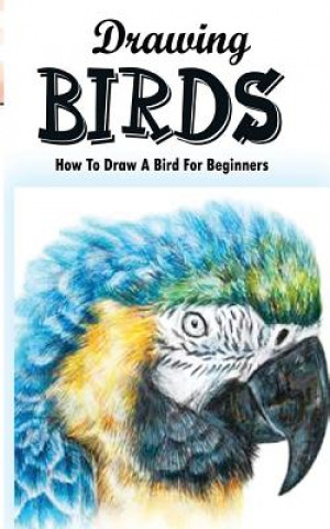 Drawing Birds: How To Draw A Bird For Beginners: How To Draw Birds Step By Step Guided Book