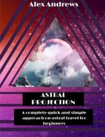 Astral Projection: A Complete Quick and Simple Approach on Astral Travel for Beginners