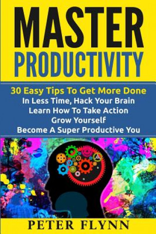 Master Productivity - 30 Easy Tips To Get More Done In Less Time, Hack Your Brain, Learn How To Take Action, Grow Yourself, Become A Super Productive