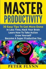 Master Productivity - 30 Easy Tips To Get More Done In Less Time, Hack Your Brain, Learn How To Take Action, Grow Yourself, Become A Super Productive