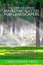 The Complete Guide To Marketing Success For Landscapers: Everything you need to know to generate more clients, more referrals & more revenue