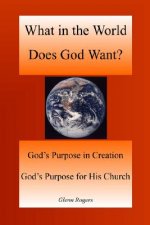What in the World Does God Want: God's Purpose in Creation, God's Purpose for His Church