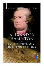 Alexander Hamilton: Constitutional Interpretations: Works & Speeches in Favor of the American Constitution Including the Federalist Papers and the Con