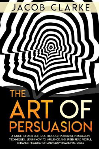 The Art of Persuasion: A Guide to Mind Control through Powerful Persuasion Techniques: Learn How To Influence and Speed Read People, Enhance