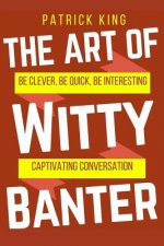 The Art of Witty Banter: Be Clever, Be Quick, Be Interesting - Create Captivatin
