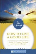 How To Live A Good Life: A Guide To Personal Freedom And A Happiness Recipes