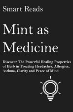 Mint As Medicine: Discover The Powerful Healing Properties Of Herb in Treating Headaches, Allergies, Asthma, Clarity and Peace of Mind