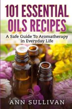 101 Uses of Essential Oils: A Safe Guide To Aromatherapy In Everyday Life