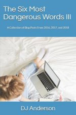 The Six Most Dangerous Words: A Collection of Blog Posts from 2016, 2017, and 2018