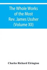Whole Works of the Most Rev. James Ussher, lord Archbishop of Armagh, and primate of all Ireland Now for the first time collected with a life of the A