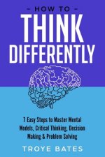 How to Think Differently: 7 Easy Steps to Master Mental Models, Critical Thinking, Decision Making & Problem Solving