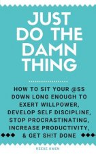 Just Do The Damn Thing: How To Sit Your @ss Down Long Enough To Exert Willpower, Develop Self Discipline, Stop Procrastinating, Increase Produ