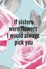If Sisters Were Flowers I Would Always Pick You