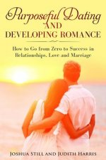Purposeful Dating and Developing Romance: How to Go from Zero to Success in Relationships, Love and Marriage