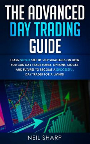 The Advanced Day Trading Guide: Learn Secret Step by Step Strategies on How You Can Day Trade Forex, Options, Stocks, and Futures to Become a SUCCESSF