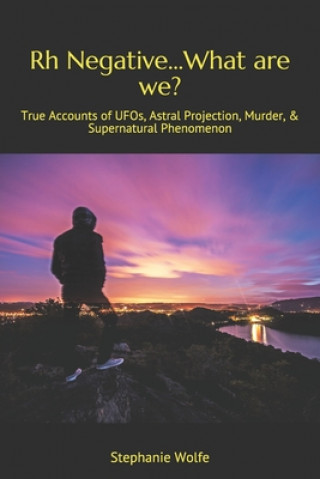 Rh Negative...What are we?: True Accounts of UFOs, Astral Projection, Murder, & Supernatural Phenomenon