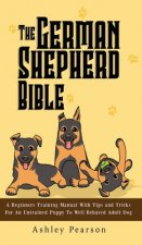 German Shepherd Bible - A Beginners Training Manual With Tips and Tricks For An Untrained Puppy To Well Behaved Adult Dog