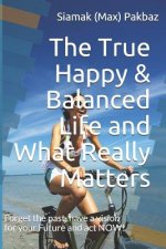The True Happy & Balanced Life and What Really Matters: Forget the Past, Have a Vision for Your Future and ACT Now!