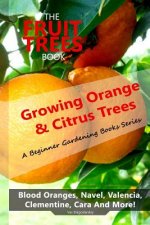 The Fruit Trees Book: Growing Orange & Citrus Trees ? Blood Oranges, Navel, Valencia, Clementine, Cara And More: DIY Planting, Irrigation, F