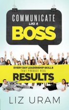 Communicate Like a Boss: Every Day Leadership Skills That Produce Real Results