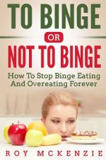 To Binge Or Not To Binge: How To Stop Binge Eating And Over Eating Forever