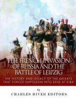 The French Invasion of Russia and the Battle of Leipzig: The History and Legacy of the Defeats that Forced Napoleon into Exile at Elba