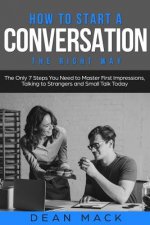 How to Start a Conversation: The Right Way - The Only 7 Steps You Need to Master First Impressions, Talking to Strangers and Small Talk Today