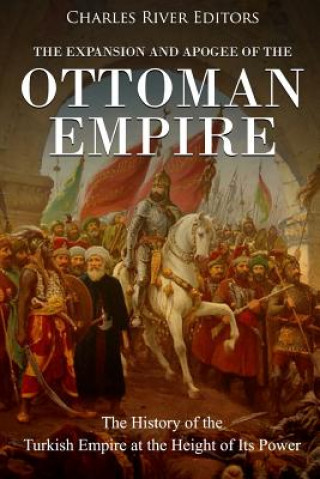 The Expansion and Apogee of the Ottoman Empire: The History of the Turkish Empire at the Height of Its Power