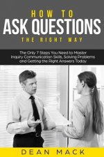 How to Ask Questions: The Right Way - The Only 7 Steps You Need to Master Inquiry Communication Skills, Solving Problems and Getting the Rig