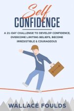 Self-Confidence: A 21-Day Challenge to Develop Confidence, Overcome Limiting Beliefs, Become Irresistible & Courageous