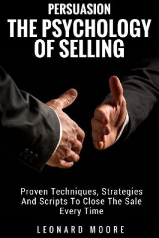 Persuasion: The Psychology Of Selling - Proven Techniques, Strategies And Scripts To Close The Sale Every Time