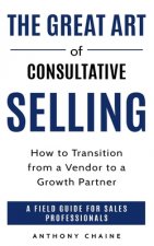 The Great Art of Consultative Selling: How to Transition from a Vendor to a Growth partner: A field Guide for Sales Professionals