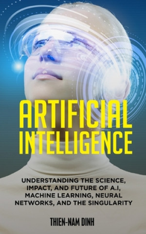 Artificial Intelligence: Understanding The Science, Impact, And Future Of A.I, Machine Learning, Neural Networks, And The Singularity
