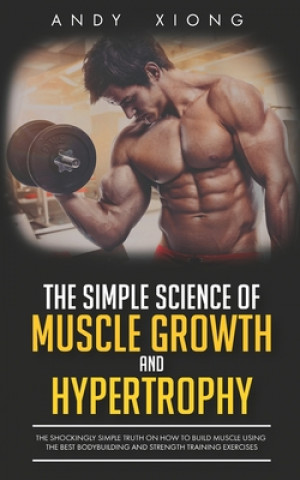 The Simple Science of Muscle Growth and Hypertrophy: The Shockingly Simple Truth on How to Build Muscle using the Best Bodybuilding and Strength Train