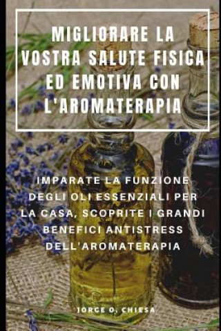 Migliorare La Vostra Salute Fisica Ed Emotiva Con l'Aromaterapia: Imparate La Funzione Degli Oli Essenziali Per La Casa, Scoprite I Grandi Benefici An