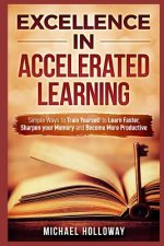 Excellence in Accelerated Learning: Simple Ways to Train Yourself to Learn Faster, Sharpen your Memory and Become More Productive
