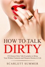 How to Talk Dirty: 354 Hottest Dirty Talk Examples to Bring Your Wildest Fantasies and Deepest Desires to Life