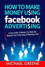 How to Make Money Using Facebook Advertising: How to Make Money Using Facebook Advertising: An Easy-Guide to Minimize the Work and Maximize Your Profi