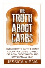 The Truth About Carbs: Know How to Eat The Exact Amount of Carbs to Melt Fat, Look Great Naked, and Stay Lean All Year