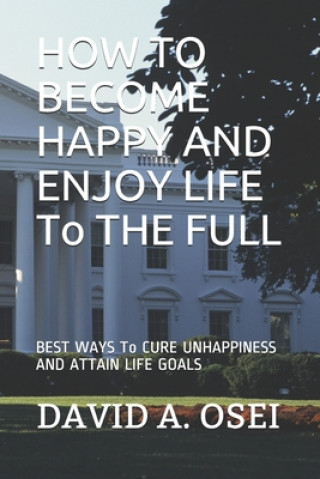 HOW TO BECOME HAPPY AND ENJOY LIFE To THE FULL: BEST WAYS To CURE UNHAPPINESS AND ATTAIN LIFE GOALS